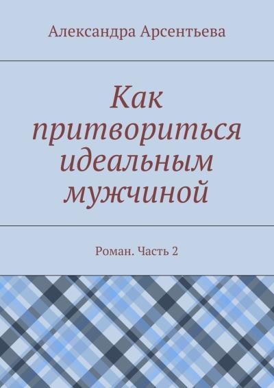 Книга Как притвориться идеальным мужчиной. Роман. Часть 2 (Александра Арсентьева)